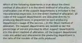 Which of the following statements is true about the direct method of allocation? a.In the direct method of allocation, the unallocated cost of the support departments is included in the miscellaneous expenses. b.In the direct method of allocation, all costs of the support departments are allocated directly to producing departments in proportion to each producing department's usage of the service. c.In the direct method of allocation, the support departments are ranked as per the percentage of service provided to other support departments. d.In the direct method of allocation, all the support department costs are added and allocated to the producing department in the ratio of the number of the units produced.