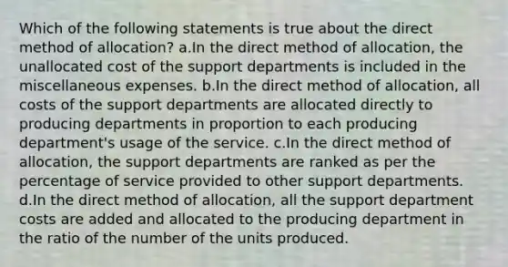 Which of the following statements is true about the direct method of allocation? a.In the direct method of allocation, the unallocated cost of the support departments is included in the miscellaneous expenses. b.In the direct method of allocation, all costs of the support departments are allocated directly to producing departments in proportion to each producing department's usage of the service. c.In the direct method of allocation, the support departments are ranked as per the percentage of service provided to other support departments. d.In the direct method of allocation, all the support department costs are added and allocated to the producing department in the ratio of the number of the units produced.