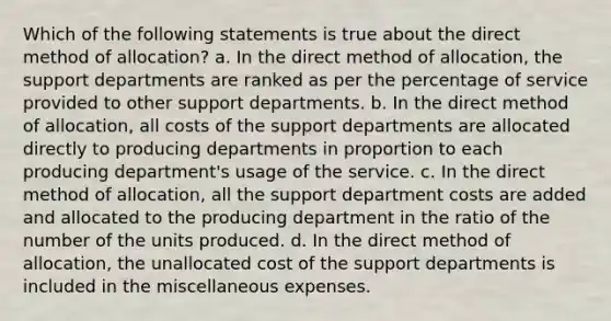 Which of the following statements is true about the direct method of allocation? a. In the direct method of allocation, the support departments are ranked as per the percentage of service provided to other support departments. b. In the direct method of allocation, all costs of the support departments are allocated directly to producing departments in proportion to each producing department's usage of the service. c. In the direct method of allocation, all the support department costs are added and allocated to the producing department in the ratio of the number of the units produced. d. In the direct method of allocation, the unallocated cost of the support departments is included in the miscellaneous expenses.