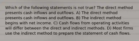 Which of the following statements is not true? The direct method presents cash inflows and outflows. A) The direct method presents cash inflows and outflows. B) The indirect method begins with net income. C) Cash flows from operating activities will differ between the direct and indirect methods. D) Most firms use the indirect method to prepare the statement of cash flows.