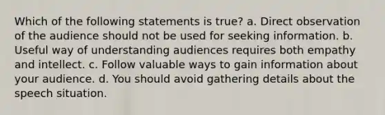 Which of the following statements is true? a. Direct observation of the audience should not be used for seeking information. b. Useful way of understanding audiences requires both empathy and intellect. c. Follow valuable ways to gain information about your audience. d. You should avoid gathering details about the speech situation.