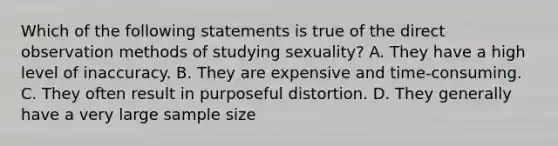 Which of the following statements is true of the direct observation methods of studying sexuality? A. They have a high level of inaccuracy. B. They are expensive and time-consuming. C. They often result in purposeful distortion. D. They generally have a very large sample size