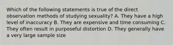 Which of the following statements is true of the direct observation methods of studying sexuality? A. They have a high level of inaccuracy B. They are expensive and time consuming C. They often result in purposeful distortion D. They generally have a very large sample size