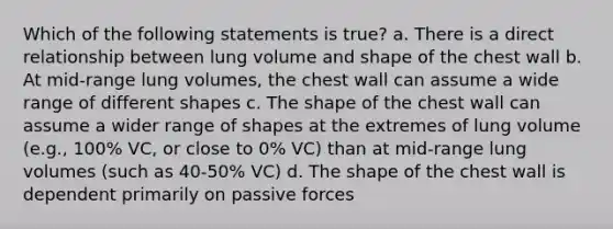 Which of the following statements is true? a. There is a direct relationship between lung volume and shape of the chest wall b. At mid-range lung volumes, the chest wall can assume a wide range of different shapes c. The shape of the chest wall can assume a wider range of shapes at the extremes of lung volume (e.g., 100% VC, or close to 0% VC) than at mid-range lung volumes (such as 40-50% VC) d. The shape of the chest wall is dependent primarily on passive forces