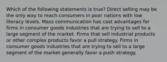 Which of the following statements is true? Direct selling may be the only way to reach consumers in poor nations with low literacy levels. Mass communication has cost advantages for firms in consumer goods industries that are trying to sell to a large segment of the market. Firms that sell industrial products or other complex products favor a pull strategy. Firms in consumer goods industries that are trying to sell to a large segment of the market generally favor a push strategy.