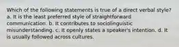 Which of the following statements is true of a direct verbal style? a. It is the least preferred style of straightforward communication. b. It contributes to sociolinguistic misunderstanding. c. It openly states a speaker's intention. d. It is usually followed across cultures.