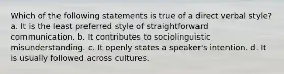 Which of the following statements is true of a direct verbal style? a. It is the least preferred style of straightforward communication. b. It contributes to sociolinguistic misunderstanding. c. It openly states a speaker's intention. d. It is usually followed across cultures.