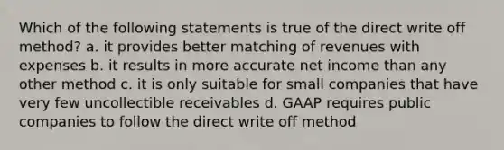 Which of the following statements is true of the direct write off method? a. it provides better matching of revenues with expenses b. it results in more accurate net income than any other method c. it is only suitable for small companies that have very few uncollectible receivables d. GAAP requires public companies to follow the direct write off method