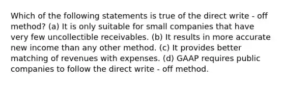 Which of the following statements is true of the direct write - off method? (a) It is only suitable for small companies that have very few uncollectible receivables. (b) It results in more accurate new income than any other method. (c) It provides better matching of revenues with expenses. (d) GAAP requires public companies to follow the direct write - off method.