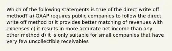 Which of the following statements is true of the direct write-off method? a) GAAP requires public companies to follow the direct write off method b) it provides better matching of revenues with expenses c) it results in more accurate net income than any other method d) it is only suitable for small companies that have very few uncollectible receivables