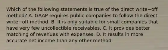 Which of the following statements is true of the direct write−off ​method? A. GAAP requires public companies to follow the direct write−off method. B. It is only suitable for small companies that have very few uncollectible receivables. C. It provides better matching of revenues with expenses. D. It results in more accurate net income than any other method.