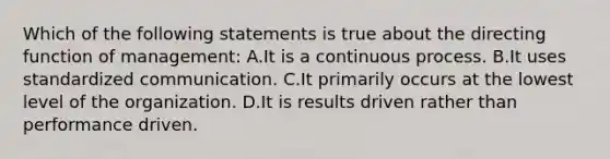 Which of the following statements is true about the directing function of management: A.It is a continuous process. B.It uses standardized communication. C.It primarily occurs at the lowest level of the organization. D.It is results driven rather than performance driven.