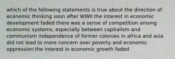 which of the following statements is true about the direction of economic thinking soon after WWII the interest in economic development faded there was a sense of competition among economic systems, especially between capitalism and communism independence of former colonies in africa and asia did not lead to more concern over poverty and economic oppression the interest in economic growth faded