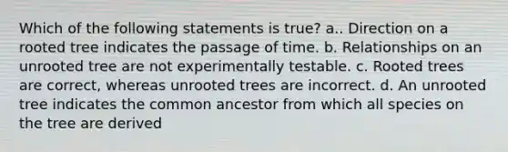 Which of the following statements is true? a.. Direction on a rooted tree indicates the passage of time. b. Relationships on an unrooted tree are not experimentally testable. c. Rooted trees are correct, whereas unrooted trees are incorrect. d. An unrooted tree indicates the common ancestor from which all species on the tree are derived