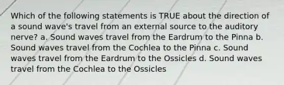 Which of the following statements is TRUE about the direction of a sound wave's travel from an external source to the auditory nerve? a. Sound waves travel from the Eardrum to the Pinna b. Sound waves travel from the Cochlea to the Pinna c. Sound waves travel from the Eardrum to the Ossicles d. Sound waves travel from the Cochlea to the Ossicles