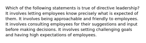 Which of the following statements is true of directive leadership? ​It involves letting employees know precisely what is expected of them. ​It involves being approachable and friendly to employees. ​It involves consulting employees for their suggestions and input before making decisions. ​It involves setting challenging goals and having high expectations of employees.