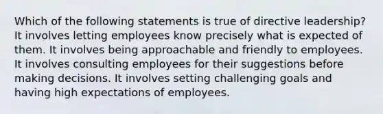 Which of the following statements is true of directive leadership? It involves letting employees know precisely what is expected of them. It involves being approachable and friendly to employees. It involves consulting employees for their suggestions before making decisions. It involves setting challenging goals and having high expectations of employees.