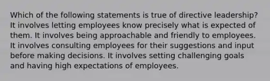 Which of the following statements is true of directive leadership? It involves letting employees know precisely what is expected of them. ​It involves being approachable and friendly to employees. ​It involves consulting employees for their suggestions and input before making decisions. ​It involves setting challenging goals and having high expectations of employees.