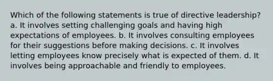 Which of the following statements is true of directive leadership? a. It involves setting challenging goals and having high expectations of employees. b. It involves consulting employees for their suggestions before making decisions. c. It involves letting employees know precisely what is expected of them. d. It involves being approachable and friendly to employees.