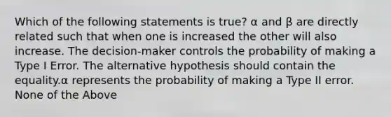 Which of the following statements is true? α and β are directly related such that when one is increased the other will also increase. The decision-maker controls the probability of making a Type I Error. The alternative hypothesis should contain the equality.α represents the probability of making a Type II error. None of the Above