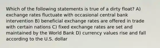 Which of the following statements is true of a dirty float? A) exchange rates fluctuate with occasional central bank intervention B) beneficial exchange rates are offered in trade with certain nations C) fixed exchange rates are set and maintained by the World Bank D) currency values rise and fall according to the U.S. dollar