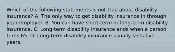 Which of the following statements is not true about disability insurance? A. The only way to get disability insurance in through your employer. B. You can have short-term or long-term disability insurance. C. Long-term disability insurance ends when a person turns 65. D. Long-term disability insurance usually lasts five years.