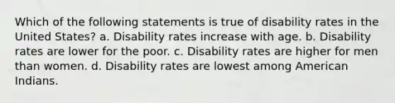 Which of the following statements is true of disability rates in the United States? a. Disability rates increase with age. b. Disability rates are lower for the poor. c. Disability rates are higher for men than women. d. Disability rates are lowest among American Indians.