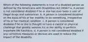 Which of the following statements is true of a disabled person as defined by the Americans with Disabilities Act (ADA)? a. A person is not considered disabled if he or she has ever been a user of illegal drugs and substances. b. A person is considered disabled on the basis of his or her inability to do something, irrespective of his or her medical condition. c. A person is considered disabled if he or she is thought to have a mental or physical challenge that greatly reduces his or her ability to perform important life functions. d. A person is not considered disabled if any corrective measures or devices are used to reduce the impact of the disability.