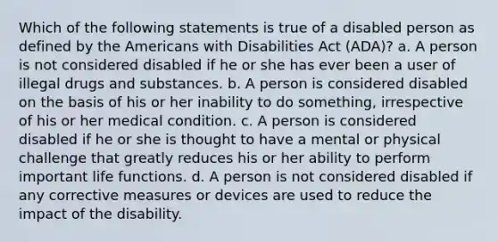 Which of the following statements is true of a disabled person as defined by the Americans with Disabilities Act (ADA)? a. A person is not considered disabled if he or she has ever been a user of illegal drugs and substances. b. A person is considered disabled on the basis of his or her inability to do something, irrespective of his or her medical condition. c. A person is considered disabled if he or she is thought to have a mental or physical challenge that greatly reduces his or her ability to perform important life functions. d. A person is not considered disabled if any corrective measures or devices are used to reduce the impact of the disability.