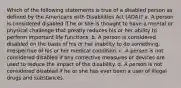 Which of the following statements is true of a disabled person as defined by the Americans with Disabilities Act (ADA)? a. A person is considered disabled if he or she is thought to have a mental or physical challenge that greatly reduces his or her ability to perform important life functions. b. A person is considered disabled on the basis of his or her inability to do something, irrespective of his or her medical condition. c. A person is not considered disabled if any corrective measures or devices are used to reduce the impact of the disability. d. A person is not considered disabled if he or she has ever been a user of illegal drugs and substances.