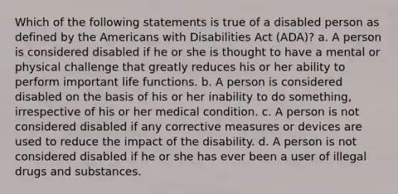 Which of the following statements is true of a disabled person as defined by the Americans with Disabilities Act (ADA)? a. A person is considered disabled if he or she is thought to have a mental or physical challenge that greatly reduces his or her ability to perform important life functions. b. A person is considered disabled on the basis of his or her inability to do something, irrespective of his or her medical condition. c. A person is not considered disabled if any corrective measures or devices are used to reduce the impact of the disability. d. A person is not considered disabled if he or she has ever been a user of illegal drugs and substances.