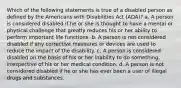 Which of the following statements is true of a disabled person as defined by the Americans with Disabilities Act (ADA)? a. A person is considered disabled if he or she is thought to have a mental or physical challenge that greatly reduces his or her ability to perform important life functions. b. A person is not considered disabled if any corrective measures or devices are used to reduce the impact of the disability. c. A person is considered disabled on the basis of his or her inability to do something, irrespective of his or her medical condition. d. A person is not considered disabled if he or she has ever been a user of illegal drugs and substances.