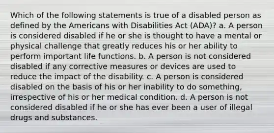 Which of the following statements is true of a disabled person as defined by the Americans with Disabilities Act (ADA)? a. A person is considered disabled if he or she is thought to have a mental or physical challenge that greatly reduces his or her ability to perform important life functions. b. A person is not considered disabled if any corrective measures or devices are used to reduce the impact of the disability. c. A person is considered disabled on the basis of his or her inability to do something, irrespective of his or her medical condition. d. A person is not considered disabled if he or she has ever been a user of illegal drugs and substances.