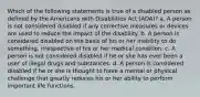 Which of the following statements is true of a disabled person as defined by the Americans with Disabilities Act (ADA)? a. A person is not considered disabled if any corrective measures or devices are used to reduce the impact of the disability. b. A person is considered disabled on the basis of his or her inability to do something, irrespective of his or her medical condition. c. A person is not considered disabled if he or she has ever been a user of illegal drugs and substances. d. A person is considered disabled if he or she is thought to have a mental or physical challenge that greatly reduces his or her ability to perform important life functions.