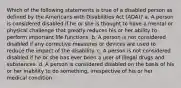 Which of the following statements is true of a disabled person as defined by the Americans with Disabilities Act (ADA)? a. A person is considered disabled if he or she is thought to have a mental or physical challenge that greatly reduces his or her ability to perform important life functions. b. A person is not considered disabled if any corrective measures or devices are used to reduce the impact of the disability. c. A person is not considered disabled if he or she has ever been a user of illegal drugs and substances. d. A person is considered disabled on the basis of his or her inability to do something, irrespective of his or her medical condition.