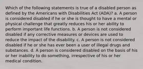 Which of the following statements is true of a disabled person as defined by the Americans with Disabilities Act (ADA)? a. A person is considered disabled if he or she is thought to have a mental or physical challenge that greatly reduces his or her ability to perform important life functions. b. A person is not considered disabled if any corrective measures or devices are used to reduce the impact of the disability. c. A person is not considered disabled if he or she has ever been a user of illegal drugs and substances. d. A person is considered disabled on the basis of his or her inability to do something, irrespective of his or her medical condition.