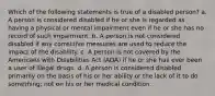 Which of the following statements is true of a disabled person? a. A person is considered disabled if he or she is regarded as having a physical or mental impairment even if he or she has no record of such impairment. b. A person is not considered disabled if any corrective measures are used to reduce the impact of the disability. c. A person is not covered by the Americans with Disabilities Act (ADA) if he or she has ever been a user of illegal drugs. d. A person is considered disabled primarily on the basis of his or her ability or the lack of it to do something; not on his or her medical condition.