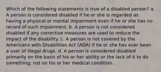 Which of the following statements is true of a disabled person? a. A person is considered disabled if he or she is regarded as having a physical or mental impairment even if he or she has no record of such impairment. b. A person is not considered disabled if any corrective measures are used to reduce the impact of the disability. c. A person is not covered by the Americans with Disabilities Act (ADA) if he or she has ever been a user of illegal drugs. d. A person is considered disabled primarily on the basis of his or her ability or the lack of it to do something; not on his or her medical condition.