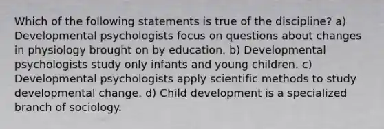 Which of the following statements is true of the discipline? a) Developmental psychologists focus on questions about changes in physiology brought on by education. b) Developmental psychologists study only infants and young children. c) Developmental psychologists apply scientific methods to study developmental change. d) Child development is a specialized branch of sociology.