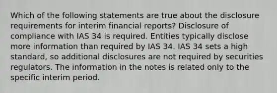 Which of the following statements are true about the disclosure requirements for interim financial reports? Disclosure of compliance with IAS 34 is required. Entities typically disclose more information than required by IAS 34. IAS 34 sets a high standard, so additional disclosures are not required by securities regulators. The information in the notes is related only to the specific interim period.