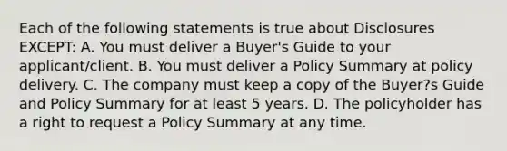 Each of the following statements is true about Disclosures EXCEPT: A. You must deliver a Buyer's Guide to your applicant/client. B. You must deliver a Policy Summary at policy delivery. C. The company must keep a copy of the Buyer?s Guide and Policy Summary for at least 5 years. D. The policyholder has a right to request a Policy Summary at any time.