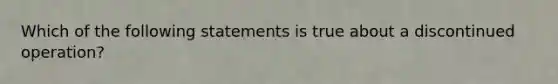 Which of the following statements is true about a discontinued operation?