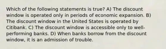 Which of the following statements is true? A) The discount window is operated only in periods of economic expansion. B) The discount window in the United States is operated by Citibank. C) The discount window is accessible only to well-performing banks. D) When banks borrow from the discount window, it is an admission of trouble.