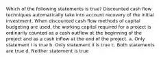 Which of the following statements is true? Discounted cash flow techniques automatically take into account recovery of the initial investment. When discounted cash flow methods of capital budgeting are used, the working capital required for a project is ordinarily counted as a cash outflow at the beginning of the project and as a cash inflow at the end of the project. a. Only statement I is true b. Only statement II is true c. Both statements are true d. Neither statement is true