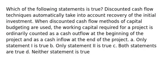 Which of the following statements is true? Discounted cash flow techniques automatically take into account recovery of the initial investment. When discounted cash flow methods of capital budgeting are used, the working capital required for a project is ordinarily counted as a cash outflow at the beginning of the project and as a cash inflow at the end of the project. a. Only statement I is true b. Only statement II is true c. Both statements are true d. Neither statement is true