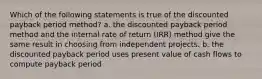 Which of the following statements is true of the discounted payback period method? a. the discounted payback period method and the internal rate of return (IRR) method give the same result in choosing from independent projects. b. the discounted payback period uses present value of cash flows to compute payback period