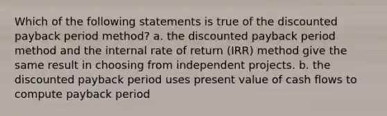 Which of the following statements is true of the discounted payback period method? a. the discounted payback period method and the internal rate of return (IRR) method give the same result in choosing from independent projects. b. the discounted payback period uses present value of cash flows to compute payback period