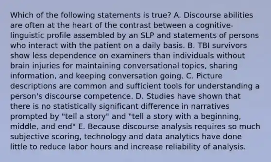 Which of the following statements is true? A. Discourse abilities are often at the heart of the contrast between a cognitive-linguistic profile assembled by an SLP and statements of persons who interact with the patient on a daily basis. B. TBI survivors show less dependence on examiners than individuals without brain injuries for maintaining conversational topics, sharing information, and keeping conversation going. C. Picture descriptions are common and sufficient tools for understanding a person's discourse competence. D. Studies have shown that there is no statistically significant difference in narratives prompted by "tell a story" and "tell a story with a beginning, middle, and end" E. Because discourse analysis requires so much subjective scoring, technology and data analytics have done little to reduce labor hours and increase reliability of analysis.