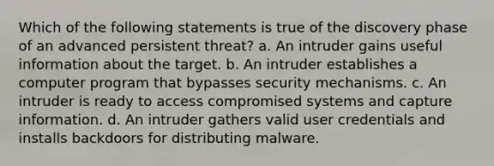 Which of the following statements is true of the discovery phase of an advanced persistent threat? a. An intruder gains useful information about the target. b. An intruder establishes a computer program that bypasses security mechanisms. c. An intruder is ready to access compromised systems and capture information. d. An intruder gathers valid user credentials and installs backdoors for distributing malware.