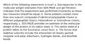 Which of the following statements is true? a. Discrepancies in the molecular weight estimates from SDS-PAGE and gel filtration indicates that the experiment was performed incorrectly as these two measures should be equal. b. Some proteins contain more than one subunit composed of identical polypeptide chains or different polypeptide chains, heterodimer or homodimer chains, respectively. c. SDS-PAGE provides an estimate of the molecular weight of the protein in its native state. d. The native state of a protein refers to the functional, intact form. e. The forces that stabilize subunits include the interaction of closely packed nonpolar and polar sidechains, hydrogen bonds, and disulfide bonds.